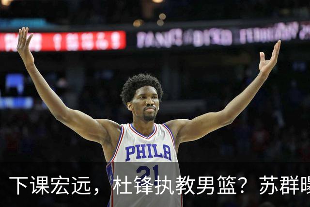 下课宏远，杜锋执教男篮？苏群曝料，1年计划曝光，宏远新帅曝光